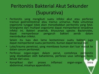 Peritonitis Bakterial Akut Sekunder
(Supurativa)
• Peritonitis yang mengikuti suatu infeksi akut atau perforasi
tractusi gastrointestinal atau tractus urinarius. Pada umumnya
organisme tunggal tidak akan menyebabkan peritonitis yang fatal.
Sinergisme dari multipel organisme dapat memperberat terjadinya
infeksi ini. Bakteri anaerob, khususnya spesies Bacteroides,
dapat memperbesar pengaruh bakteri aerob dalam
menimbulkan infeksi.
Selain itu luas dan lama kontaminasi suatu bakteri juga
dapat memperberat suatu peritonitis. Kuman dapat berasal dari:
• Luka/trauma penetrasi, yang membawa kuman dari luar masuk ke
dalam cavum peritoneal.
• Perforasi organ-organ dalam perut, contohnya peritonitis
yang disebabkan oleh bahankimia, perforasi usus sehingga feces
keluar dari usus.
• Komplikasi dari proses inflamasi organ-organ intra
abdominal, misalnya appendisitis.
 