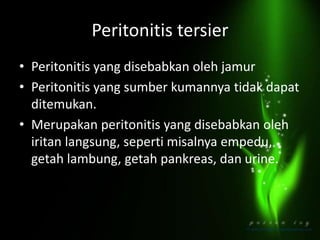 Peritonitis tersier
• Peritonitis yang disebabkan oleh jamur
• Peritonitis yang sumber kumannya tidak dapat
ditemukan.
• Merupakan peritonitis yang disebabkan oleh
iritan langsung, seperti misalnya empedu,
getah lambung, getah pankreas, dan urine.
 