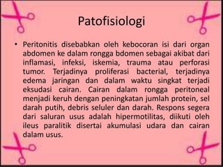 Patofisiologi
• Peritonitis disebabkan oleh kebocoran isi dari organ
abdomen ke dalam rongga bdomen sebagai akibat dari
inflamasi, infeksi, iskemia, trauma atau perforasi
tumor. Terjadinya proliferasi bacterial, terjadinya
edema jaringan dan dalam waktu singkat terjadi
eksudasi cairan. Cairan dalam rongga peritoneal
menjadi keruh dengan peningkatan jumlah protein, sel
darah putih, debris seluler dan darah. Respons segera
dari saluran usus adalah hipermotilitas, diikuti oleh
ileus paralitik disertai akumulasi udara dan cairan
dalam usus.
 