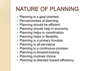 NATURE OF PLANNING
 Planning is a goal oriented.
 Pervasiveness of planning.
 Planning should be efficient.
 Planning should help in economy.
 Planning helps in coordination.
 Planning helps in flexibility.
 Planning is a primary function
 Planning is all-pervasive
 Planning is a continuous process
 Planning is forward-looking
 Planning involves choice
 Planning is directed toward efficiency
 