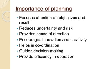 Importance of planning
 Focuses attention on objectives and
result
 Reduces uncertainty and risk
 Provides sense of direction
 Encourages innovation and creativity
 Helps in co-ordination
 Guides decision-making
 Provide efficiency in operation
 
