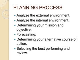 PLANNING PROCESS
 Analyze the external environment.
 Analyze the internal environment.
 Determining your mission and
objective.
 Forecasting.
 Determining your alternative course of
action.
 Selecting the best performing and
review.
 