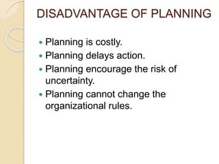 DISADVANTAGE OF PLANNING
 Planning is costly.
 Planning delays action.
 Planning encourage the risk of
uncertainty.
 Planning cannot change the
organizational rules.
 