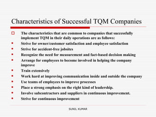 Characteristics of Successful TQM Companies
 The characteristics that are common to companies that successfully
implement TQM in their daily operations are as follows:
 Strive for owner/customer satisfaction and employee satisfaction
 Strive for accident-free jobsites
 Recognize the need for measurement and fact-based decision making
 Arrange for employees to become involved in helping the company
improve
 Train extensively
 Work hard at improving communication inside and outside the company
 Use teams of employees to improve processes
 Place a strong emphasis on the right kind of leadership.
 Involve subcontractors and suppliers in continuous improvement.
 Strive for continuous improvement
SUNIL KUMAR
 