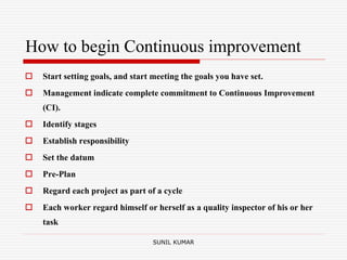 How to begin Continuous improvement
 Start setting goals, and start meeting the goals you have set.
 Management indicate complete commitment to Continuous Improvement
(CI).
 Identify stages
 Establish responsibility
 Set the datum
 Pre-Plan
 Regard each project as part of a cycle
 Each worker regard himself or herself as a quality inspector of his or her
task
SUNIL KUMAR
 