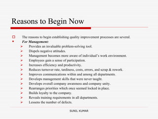 Reasons to Begin Now
 The reasons to begin establishing quality improvement processes are several.
 For Management:
 Provides an invaluable problem-solving tool.
 Dispels negative attitudes.
 Management becomes more aware of individual’s work environment.
 Employees gain a sense of participation.
 Increases efficiency and productivity.
 Reduces turnover rate, tardiness, costs, errors, and scrap & rework.
 Improves communications within and among all departments.
 Develops management skills that were never taught.
 Develops overall company awareness and company unity.
 Rearranges priorities which once seemed locked in place.
 Builds loyalty to the company.
 Reveals training requirements in all departments.
 Lessens the number of defects.
SUNIL KUMAR
 