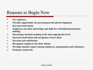 Reasons to Begin Now
 For employee:
 Provides opportunity for personal growth and development.
 Increases innovation.
 Employees use their knowledge and skills for well-informed decision-
making.
 Encourages decision-making at the most appropriate level.
 Increases motivation and acceptance of new ideas
 Increases job satisfaction.
 Recognizes employees for their talents.
 Develops mutual respect among employees, management and customers.
 Promotes teamwork.
SUNIL KUMAR
 