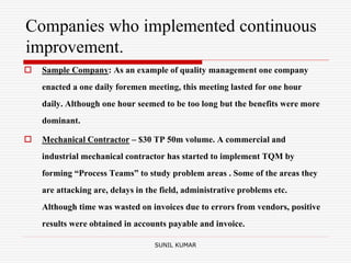Companies who implemented continuous
improvement.
 Sample Company: As an example of quality management one company
enacted a one daily foremen meeting, this meeting lasted for one hour
daily. Although one hour seemed to be too long but the benefits were more
dominant.
 Mechanical Contractor – $30 TP 50m volume. A commercial and
industrial mechanical contractor has started to implement TQM by
forming “Process Teams” to study problem areas . Some of the areas they
are attacking are, delays in the field, administrative problems etc.
Although time was wasted on invoices due to errors from vendors, positive
results were obtained in accounts payable and invoice.
SUNIL KUMAR
 