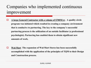 Companies who implemented continuous
improvement
 A large General Contractor with a volume of $700M/yr. A quality circle
program was initiated which resulted in creating a company environment
that is conducive to partnering. The key to the company’s successful
partnering process is the utilization of an outside facilitator (a professional
psychologist). Partnering has enabled them to obtain significant new
amounts of work.
 Wal-Mart The expansion of Wal-Mart Stores has been successfully
accomplished with the application of the principles of TQM to their Design
and Construction process.
SUNIL KUMAR
 