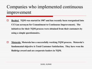 Companies who implemented continuous
improvement
 Bechtel TQM was started in 1987 and has recently been reorganized into
CCI (an acronym for Commitment to Continuous Improvement). The
initiatives for their TQM process were obtained from their customers by
using a simple questionnaire.
 Motorola Motorola has a successfully working TQM process. Motorola’s
fundamental objective is Total Customer Satisfaction. They have won the
Baldrige award and are corporate leaders in TQM.
SUNIL KUMAR
 