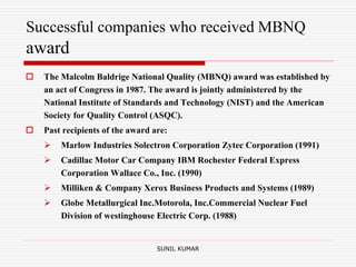 Successful companies who received MBNQ
award
 The Malcolm Baldrige National Quality (MBNQ) award was established by
an act of Congress in 1987. The award is jointly administered by the
National Institute of Standards and Technology (NIST) and the American
Society for Quality Control (ASQC).
 Past recipients of the award are:
 Marlow Industries Solectron Corporation Zytec Corporation (1991)
 Cadillac Motor Car Company IBM Rochester Federal Express
Corporation Wallace Co., Inc. (1990)
 Milliken & Company Xerox Business Products and Systems (1989)
 Globe Metallurgical Inc.Motorola, Inc.Commercial Nuclear Fuel
Division of westinghouse Electric Corp. (1988)
SUNIL KUMAR
 