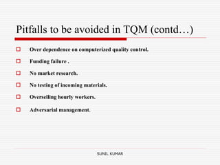 Pitfalls to be avoided in TQM (contd…)
 Over dependence on computerized quality control.
 Funding failure .
 No market research.
 No testing of incoming materials.
 Overselling hourly workers.
 Adversarial management.
SUNIL KUMAR
 