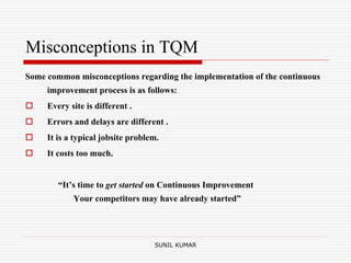 Misconceptions in TQM
Some common misconceptions regarding the implementation of the continuous
improvement process is as follows:
 Every site is different .
 Errors and delays are different .
 It is a typical jobsite problem.
 It costs too much.
“It’s time to get started on Continuous Improvement
Your competitors may have already started”
SUNIL KUMAR
 