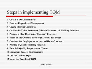 Steps in implementing TQM
1 Obtain CEO Commitment
2 Educate Upper-Level Management
3 Create Steering Committee
4 Outline the Vision Statement, Mission Statement, & Guiding Principles
5 Prepare a Flow Diagram of Company Processes
6 Focus on the Owner/Customer (External) & Surveys
7 Consider the Employee as an Internal Owner/customer
8 Provide a Quality Training Program
9 Establish Quality Improvement Teams
10 Implement Process Improvements
11 Use the Tools of TQM
12 Know the Benefits of TQM
SUNIL KUMAR
 