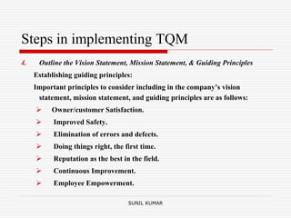 Steps in implementing TQM
4. Outline the Vision Statement, Mission Statement, & Guiding Principles
Establishing guiding principles:
Important principles to consider including in the company’s vision
statement, mission statement, and guiding principles are as follows:
 Owner/customer Satisfaction.
 Improved Safety.
 Elimination of errors and defects.
 Doing things right, the first time.
 Reputation as the best in the field.
 Continuous Improvement.
 Employee Empowerment.
SUNIL KUMAR
 