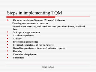 Steps in implementing TQM
6. Focus on the Owner/Customer (External) & Surveys
Focusing on a customer’s concerns
Several areas to survey, and to take care to provide or honor, are listed
here:
 Safe operating procedures
 Accident experience
 Attitude
 Professional competence
 Technical competence of the work force
 Overall responsiveness to owner/customer requests
 Planning
 Condition of equipment
 Timeliness
SUNIL KUMAR
 