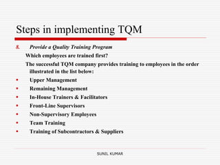 Steps in implementing TQM
8. Provide a Quality Training Program
Which employees are trained first?
The successful TQM company provides training to employees in the order
illustrated in the list below:
 Upper Management
 Remaining Management
 In-House Trainers & Facilitators
 Front-Line Supervisors
 Non-Supervisory Employees
 Team Training
 Training of Subcontractors & Suppliers
SUNIL KUMAR
 