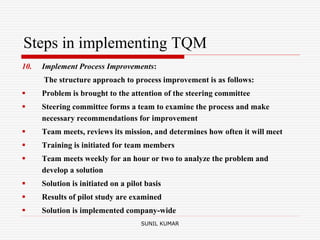 Steps in implementing TQM
10. Implement Process Improvements:
The structure approach to process improvement is as follows:
 Problem is brought to the attention of the steering committee
 Steering committee forms a team to examine the process and make
necessary recommendations for improvement
 Team meets, reviews its mission, and determines how often it will meet
 Training is initiated for team members
 Team meets weekly for an hour or two to analyze the problem and
develop a solution
 Solution is initiated on a pilot basis
 Results of pilot study are examined
 Solution is implemented company-wide
SUNIL KUMAR
 