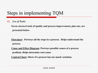 Steps in implementing TQM
11. Use of Tools:
Seven classical tools of quality and process improvement, plus one, are
presented below.
Flowchart: Portrays all the steps in a process. Helps understand the
process.
Cause and Effect Diagram: Portrays possible causes of a process
problem. Helps determine root cause
Control Chart: Shows if a process has too much variation.
SUNIL KUMAR
 