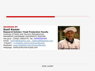 SUNIL KUMAR
DESINGED BY
Sunil Kumar
Research Scholar/ Food Production Faculty
Institute of Hotel and Tourism Management,
MAHARSHI DAYANAND UNIVERSITY, ROHTAK
Haryana- 124001 INDIA Ph. No. 09996000499
email: skihm86@yahoo.com , balhara86@gmail.com
linkedin:- in.linkedin.com/in/ihmsunilkumar
facebook: www.facebook.com/ihmsunilkumar
webpage: chefsunilkumar.tripod.com
 