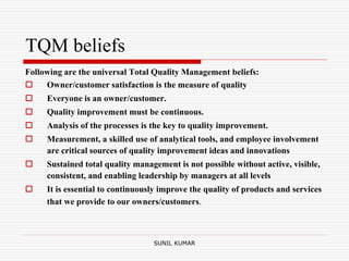 TQM beliefs
Following are the universal Total Quality Management beliefs:
 Owner/customer satisfaction is the measure of quality
 Everyone is an owner/customer.
 Quality improvement must be continuous.
 Analysis of the processes is the key to quality improvement.
 Measurement, a skilled use of analytical tools, and employee involvement
are critical sources of quality improvement ideas and innovations
 Sustained total quality management is not possible without active, visible,
consistent, and enabling leadership by managers at all levels
 It is essential to continuously improve the quality of products and services
that we provide to our owners/customers.
SUNIL KUMAR
 