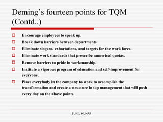 Deming’s fourteen points for TQM
(Contd..)
 Encourage employees to speak up.
 Break down barriers between departments.
 Eliminate slogans, exhortations, and targets for the work force.
 Eliminate work standards that prescribe numerical quotas.
 Remove barriers to pride in workmanship.
 Institute a vigorous program of education and self-improvement for
everyone.
 Place everybody in the company to work to accomplish the
transformation and create a structure in top management that will push
every day on the above points.
SUNIL KUMAR
 