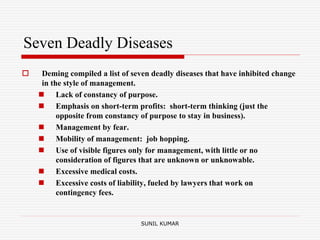 Seven Deadly Diseases
 Deming compiled a list of seven deadly diseases that have inhibited change
in the style of management.
 Lack of constancy of purpose.
 Emphasis on short-term profits: short-term thinking (just the
opposite from constancy of purpose to stay in business).
 Management by fear.
 Mobility of management: job hopping.
 Use of visible figures only for management, with little or no
consideration of figures that are unknown or unknowable.
 Excessive medical costs.
 Excessive costs of liability, fueled by lawyers that work on
contingency fees.
SUNIL KUMAR
 
