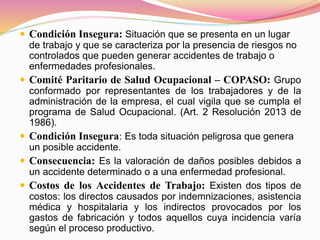  Condición Insegura: Situación que se presenta en un lugar
de trabajo y que se caracteriza por la presencia de riesgos no
controlados que pueden generar accidentes de trabajo o
enfermedades profesionales.
 Comité Paritario de Salud Ocupacional – COPASO: Grupo
conformado por representantes de los trabajadores y de la
administración de la empresa, el cual vigila que se cumpla el
programa de Salud Ocupacional. (Art. 2 Resolución 2013 de
1986).
 Condición Insegura: Es toda situación peligrosa que genera
un posible accidente.
 Consecuencia: Es la valoración de daños posibles debidos a
un accidente determinado o a una enfermedad profesional.
 Costos de los Accidentes de Trabajo: Existen dos tipos de
costos: los directos causados por indemnizaciones, asistencia
médica y hospitalaria y los indirectos provocados por los
gastos de fabricación y todos aquellos cuya incidencia varía
según el proceso productivo.
 