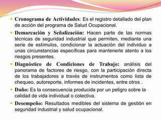  Cronograma de Actividades: Es el registro detallado del plan
de acción del programa de Salud Ocupacional.
 Demarcación y Señalización: Hacen parte de las normas
técnicas de seguridad industrial que permiten, mediante una
serie de estímulos, condicionar la actuación del individuo a
unas circunstancias específicas para mantenerle atento a los
riesgos presentes.
 Diagnóstico de Condiciones de Trabajo: análisis del
panorama de factores de riesgo, con la participación directa
de los trabajadores a través de instrumentos como lista de
chequeo, autoreporte, informes de incidentes, entre otros .
 Daño: Es la consecuencia producida por un peligro sobre la
calidad de vida individual o colectiva.
 Desempeño: Resultados medibles del sistema de gestión en
seguridad industrial y salud ocupacional.
 