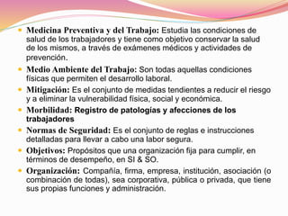  Medicina Preventiva y del Trabajo: Estudia las condiciones de
salud de los trabajadores y tiene como objetivo conservar la salud
de los mismos, a través de exámenes médicos y actividades de
prevención.
 Medio Ambiente del Trabajo: Son todas aquellas condiciones
físicas que permiten el desarrollo laboral.
 Mitigación: Es el conjunto de medidas tendientes a reducir el riesgo
y a eliminar la vulnerabilidad física, social y económica.
 Morbilidad: Registro de patologías y afecciones de los
trabajadores
 Normas de Seguridad: Es el conjunto de reglas e instrucciones
detalladas para llevar a cabo una labor segura.
 Objetivos: Propósitos que una organización fija para cumplir, en
términos de desempeño, en SI & SO.
 Organización: Compañía, firma, empresa, institución, asociación (o
combinación de todas), sea corporativa, pública o privada, que tiene
sus propias funciones y administración.
 