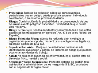  Protección: Técnica de actuación sobre las consecuencias
perjudiciales que un peligro puede producir sobre un individuo, la
colectividad, o su entorno, provocando daños.
 Riesgo: Combinación de la probabilidad y la consecuencia de que
ocurra un evento peligroso específico. Posibilidad de que ocurra
algo negativo.
 Riesgo de Trabajo: Son los accidentes y enfermedades a que están
expuestos los trabajadores en ejercicio (Art. 473 de la ley federal de
España).
 Riesgo Tolerable: Riesgo que se ha reducido a un nivel que la
organización puede soportar, respecto a sus obligaciones legales y
su propia política de SI & SO.
 Seguridad Industrial: Conjunto de actividades dedicadas a la
identificación, evaluación y control de factores de riesgo que pueden
ocasionar accidentes de trabajo.
 Salud: No solo es la ausencia de enfermedad, es el estado total de
bienestar físico, mental y social.
 Seguridad y Salud Ocupacional: Parte del sistema de gestión total
que facilita la administración de los riesgos de S & SO, asociados
con el negocio de la organización
 