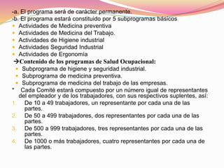 -a. El programa será de carácter permanente.
-b. El programa estará constituido por 5 subprogramas básicos
 Actividades de Medicina preventiva
 Actividades de Medicina del Trabajo.
 Actividades de Higiene industrial
 Actividades Seguridad Industrial
 Actividades de Ergonomía
Contenido de los programas de Salud Ocupacional:
 Subprograma de higiene y seguridad industrial.
 Subprograma de medicina preventiva.
 Subprograma de medicina del trabajo de las empresas.
* Cada Comité estará compuesto por un número igual de representantes
del empleador y de los trabajadores, con sus respectivos suplentes, así:
1. De 10 a 49 trabajadores, un representante por cada una de las
partes.
2. De 50 a 499 trabajadores, dos representantes por cada una de las
partes.
3. De 500 a 999 trabajadores, tres representantes por cada una de las
partes.
4. De 1000 o más trabajadores, cuatro representantes por cada una de
las partes.
 