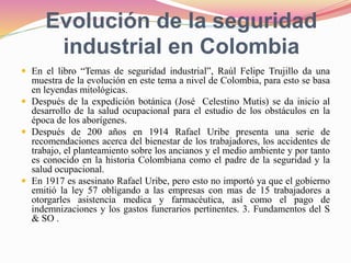 Evolución de la seguridad
industrial en Colombia
 En el libro “Temas de seguridad industrial”, Raúl Felipe Trujillo da una
muestra de la evolución en este tema a nivel de Colombia, para esto se basa
en leyendas mitológicas.
 Después de la expedición botánica (José Celestino Mutis) se da inicio al
desarrollo de la salud ocupacional para el estudio de los obstáculos en la
época de los aborígenes.
 Después de 200 años en 1914 Rafael Uribe presenta una serie de
recomendaciones acerca del bienestar de los trabajadores, los accidentes de
trabajo, el planteamiento sobre los ancianos y el medio ambiente y por tanto
es conocido en la historia Colombiana como el padre de la seguridad y la
salud ocupacional.
 En 1917 es asesinato Rafael Uribe, pero esto no importó ya que el gobierno
emitió la ley 57 obligando a las empresas con mas de 15 trabajadores a
otorgarles asistencia medica y farmacéutica, así como el pago de
indemnizaciones y los gastos funerarios pertinentes. 3. Fundamentos del S
& SO .
 