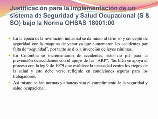 Justificación para la implementación de un
sistema de Seguridad y Salud Ocupacional (S &
SO) bajo la Norma OHSAS 18001:00
 En la época de la revolución industrial se da inicio al término y concepto de
seguridad con la maquina de vapor ya que aumentaron los accidentes por
falta de “seguridad”, por tanto se dio la invención de leyes mínimas.
 En Colombia se incrementaron de accidentes, esto dio pié para la
prevención de accidentes con el apoyo de las “ARP”, También se apoya el
proceso con la ley 9 de 1979 que establece la necesidad contra los riegos de
la salud y esto debe verse reflejado en condiciones seguras para los
trabajadores.
 Así mismo se dan normas y alianzas para el cumplimiento de la seguridad y
salud ocupacional.
 