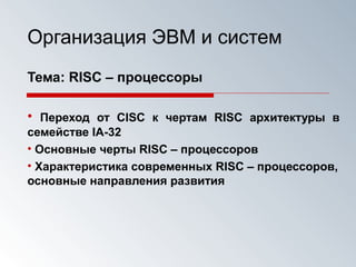 Организация ЭВМ и систем
Тема: RISC – процессоры
• Переход от CISC к чертам RISC архитектуры в
семействе IA-32
• Основные черты RISC – процессоров
• Характеристика современных RISC – процессоров,
основные направления развития
 