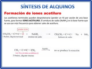Formación de iones acetiluro
Los acetilenos terminales pueden desprotonarse (perder un H) por acción de una base
fuerte, para formar IONES ACETILURO. El amiduro de sodio (NaNH2) es la base fuerte que
se usa con más frecuencia para obtener sales de acetiluro.
 