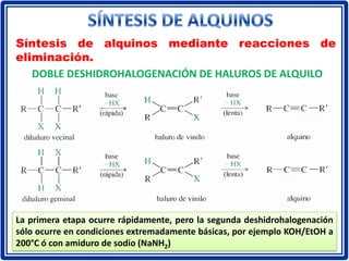 Síntesis de alquinos mediante reacciones de
eliminación.
DOBLE DESHIDROHALOGENACIÓN DE HALUROS DE ALQUILO
La primera etapa ocurre rápidamente, pero la segunda deshidrohalogenación
sólo ocurre en condiciones extremadamente básicas, por ejemplo KOH/EtOH a
200°C ó con amiduro de sodio (NaNH2)
 