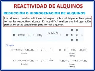 Los alquinos pueden adicionar hidrógeno sobre el triple enlace para
formar los respectivos alcanos. Es muy difícil realizar una hidrogenación
parcial en estas condiciones para formar alquenos
REDUCCIÓN O HIDROGENACION DE ALQUINOS
 