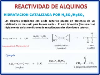 Los alquinos reaccionan con ácido sulfúrico acuoso en presencia de un
catalizador de mercurio para formar enoles. El enol isomeriza (tautomeriza)
rápidamente en las condiciones de reacción para dar aldehídos o cetonas.
HIDRATACION CATALIZADA POR H2SO4/HgSO4
 