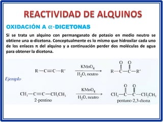 OXIDACIÓN A α-DICETONAS
Si se trata un alquino con permanganato de potasio en medio neutro se
obtiene una α-dicetona. Conceptualmente es lo mismo que hidroxilar cada uno
de los enlaces π del alquino y a continuación perder dos moléculas de agua
para obtener la dicetona.
 