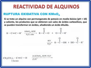 RUPTURA OXIDATIVA CON KMnO4
Si se trata un alquino con permanganato de potasio en medio básico (pH > 10)
y caliente, los productos que se obtienen son sales de ácidos carboxílicos, que
se pueden transformar en ácidos, añadiendo un ácido diluído.
 