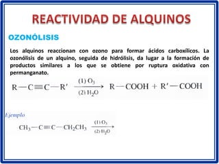 OZONÓLISIS
Los alquinos reaccionan con ozono para formar ácidos carboxílicos. La
ozonólisis de un alquino, seguida de hidrólisis, da lugar a la formación de
productos similares a los que se obtiene por ruptura oxidativa con
permanganato.
 