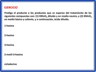 EJERCICIO
Prediga el producto o los productos que se esperan del tratamiento de los
siguientes compuestos con: (1) KMnO4 diluido y en medio neutro, y (2) KMnO4
en medio básico y caliente, y a continuación, ácido diluído.
1-hexino
2-hexino
3-hexino
2-metil-3-hexino
ciclodecino
 