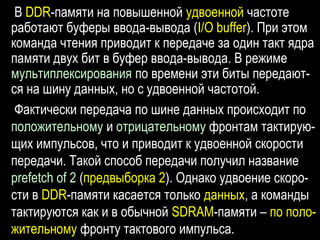 В DDR-памяти на повышенной удвоенной частоте
работают буферы ввода-вывода (I/O buffer). При этом
команда чтения приводит к передаче за один такт ядра
памяти двух бит в буфер ввода-вывода. В режиме
мультиплексирования по времени эти биты передают-
ся на шину данных, но с удвоенной частотой.
Фактически передача по шине данных происходит по
положительному и отрицательному фронтам тактирую-
щих импульсов, что и приводит к удвоенной скорости
передачи. Такой способ передачи получил название
prefetch of 2 (предвыборка 2). Однако удвоение скоро-
сти в DDR-памяти касается только данных, а команды
тактируются как и в обычной SDRAM-памяти – по поло-
жительному фронту тактового импульса.
 