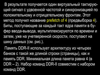 В результате получается один виртуальный тактирую-
щий сигнал с удвоенной частотой и синхронизацией по
положительному и отрицательному фронтам. Этот
метод получил название prefetch of 4 (предвыборка 4).
Биты, поступающие за каждый такт ядра памяти в бу-
фер ввода-вывода, мультиплексируются по времени и
затем, уже на учетверенной скорости, поступают на
шину данных (см. рис.).
Память DDR-II использует архитектуру из четырех
банков с такой же длиной строки (страницы), как и
память DDR. Минимальная длина пакета равна 4 (в
DDR – 2). Набор команд DDR-II совместим с набором
команд DDR.
 