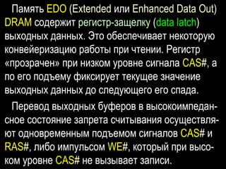 Память EDO (Extended или Enhanced Data Out)
DRAM содержит регистр-защелку (data latch)
выходных данных. Это обеспечивает некоторую
конвейеризацию работы при чтении. Регистр
«прозрачен» при низком уровне сигнала CAS#, а
по его подъему фиксирует текущее значение
выходных данных до следующего его спада.
Перевод выходных буферов в высокоимпедан-
сное состояние запрета считывания осуществля-
ют одновременным подъемом сигналов CAS# и
RAS#, либо импульсом WE#, который при высо-
ком уровне CAS# не вызывает записи.
 