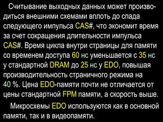 Считывание выходных данных может произво-
диться внешними схемами вплоть до спада
следующего импульса CAS#, что экономит время
за счет сокращения длительности импульса
CAS#. Время цикла внутри страницы для памяти
со временем доступа 60 нс уменьшается с 35 нс
у стандартной DRAM до 25 нс у EDO, повышая
производительность страничного режима на
40 %. Цена EDO-памяти почти не отличается от
цены стандартной FPM памяти, а скорость выше.
Микросхемы EDO используются как в основной
памяти, так и в видеопамяти.
 