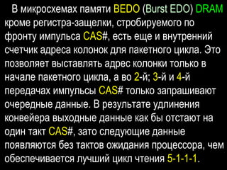 В микросхемах памяти BEDO (Burst EDO) DRAM
кроме регистра-защелки, стробируемого по
фронту импульса CAS#, есть еще и внутренний
счетчик адреса колонок для пакетного цикла. Это
позволяет выставлять адрес колонки только в
начале пакетного цикла, а во 2-й; 3-й и 4-й
передачах импульсы CAS# только запрашивают
очередные данные. В результате удлинения
конвейера выходные данные как бы отстают на
один такт CAS#, зато следующие данные
появляются без тактов ожидания процессора, чем
обеспечивается лучший цикл чтения 5-1-1-1.
 