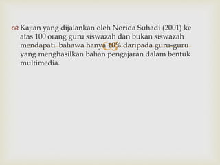 
 Kajian yang dijalankan oleh Norida Suhadi (2001) ke
atas 100 orang guru siswazah dan bukan siswazah
mendapati bahawa hanya 10% daripada guru-guru
yang menghasilkan bahan pengajaran dalam bentuk
multimedia.
 