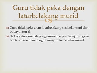 
Guru tidak peka dengan
latarbelakang murid
 Guru tidak peka akan latarbelakang sosioekonomi dan
budaya murid
 Teknik dan kaedah pengajaran dan pembelajaran guru
tidak bersesuaian dengan masyarakat sekitar murid
 